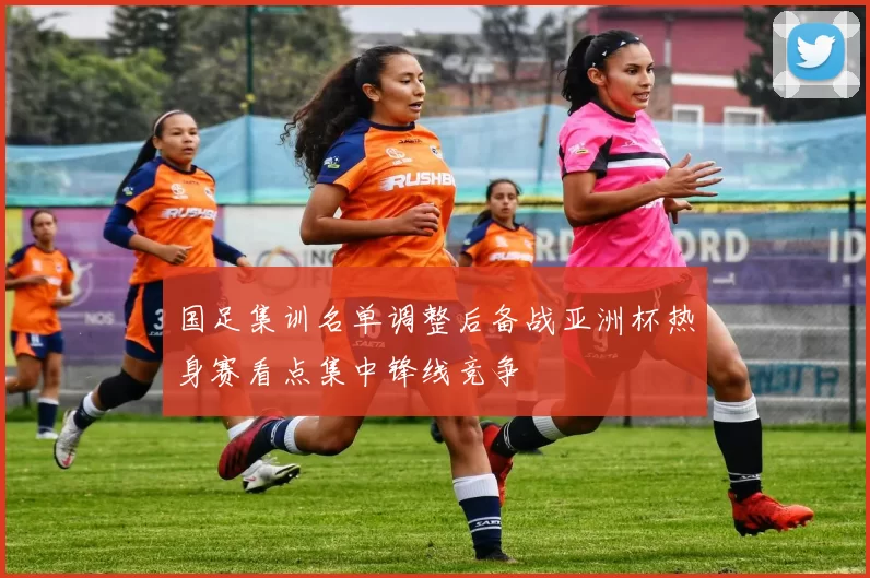 国足集训名单调整后备战亚洲杯热身赛看点集中锋线竞争