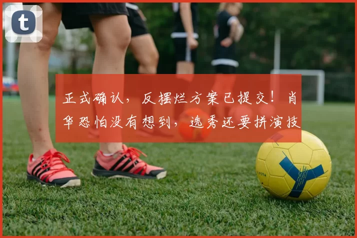 正式确认，反摆烂方案已提交！肖华恐怕没有想到，选秀还要拼演技