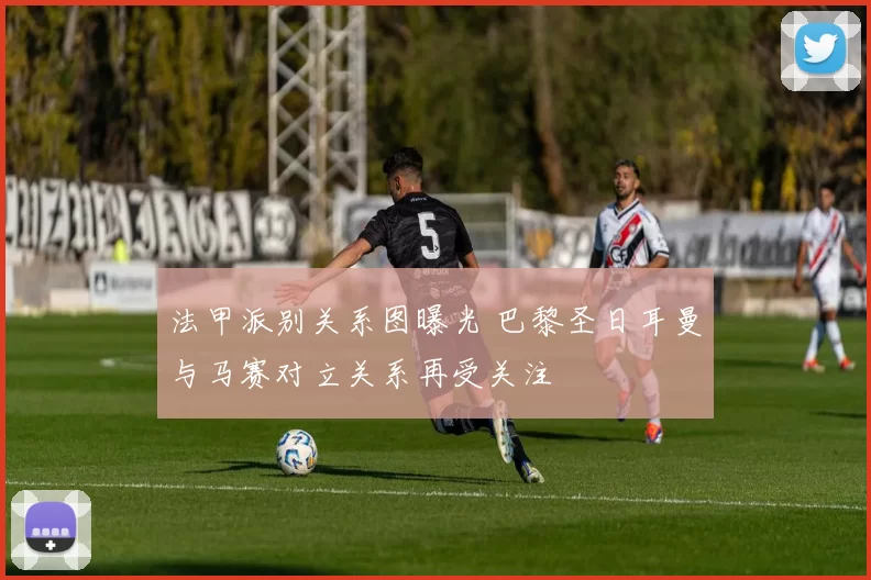 法甲派别关系图曝光 巴黎圣日耳曼与马赛对立关系再受关注