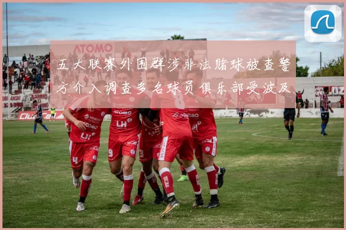 五大联赛外围群涉非法赌球被查警方介入调查多名球员俱乐部受波及
