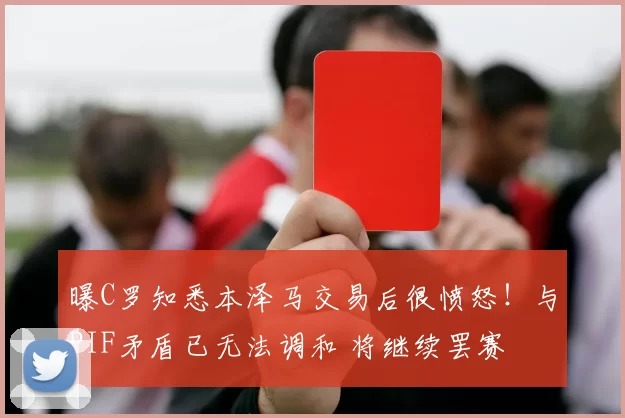 曝C罗知悉本泽马交易后很愤怒！与PIF矛盾已无法调和 将继续罢赛