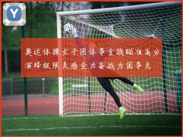 奥运体操女子团体争金战瞄准高分演绎极限美感全力备战为国争光