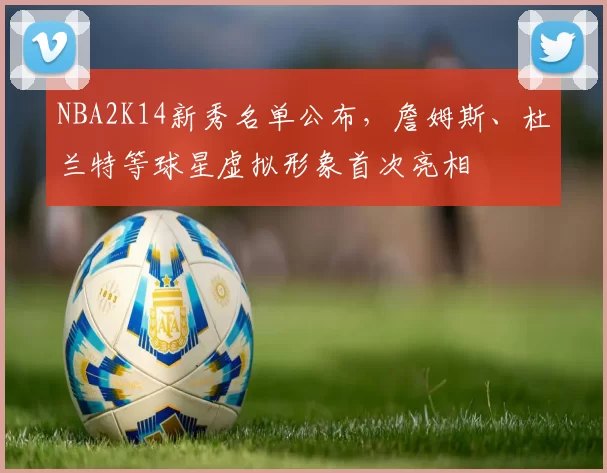 NBA2K14新秀名单公布,詹姆斯、杜兰特等球星虚拟形象首次亮相