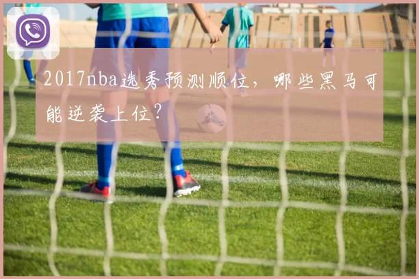 2017nba选秀预测顺位，哪些黑马可能逆袭上位？