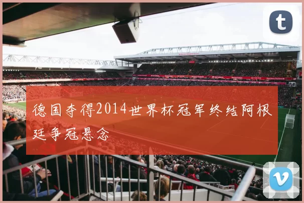 德国夺得2014世界杯冠军终结阿根廷争冠悬念