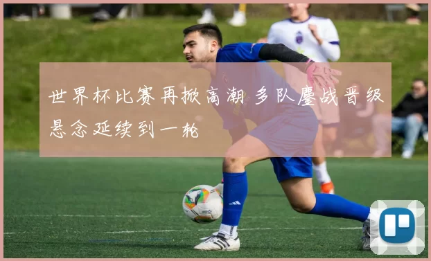 世界杯比赛再掀高潮 多队鏖战晋级悬念延续到一轮