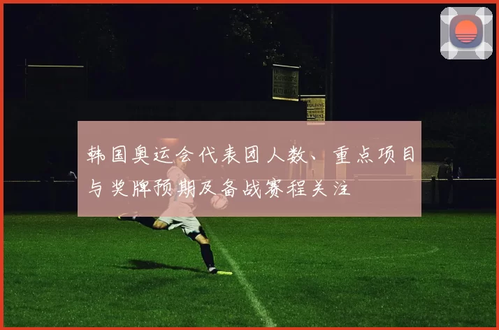 韩国奥运会代表团人数、重点项目与奖牌预期及备战赛程关注