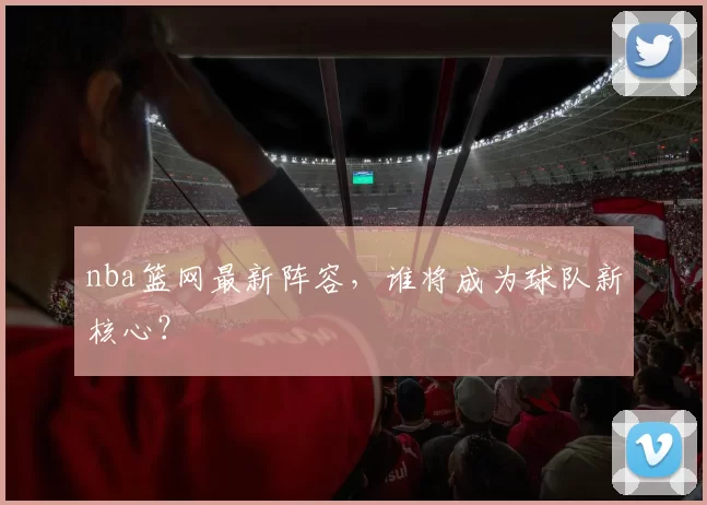 nba篮网最新阵容，谁将成为球队新核心？