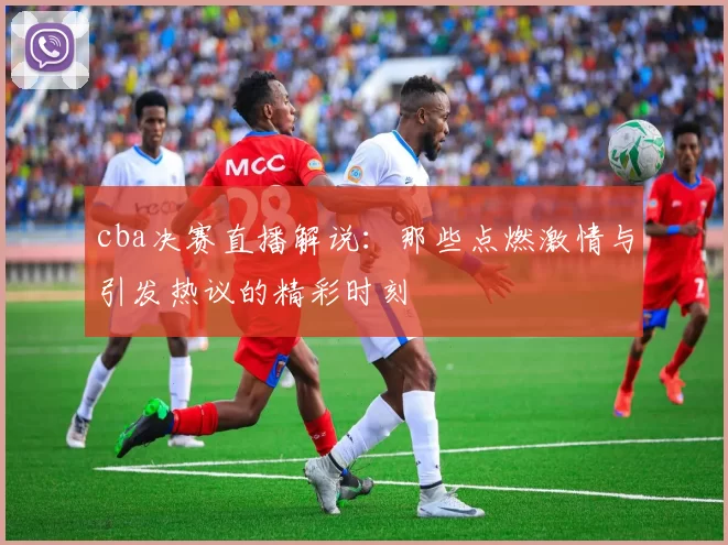 cba决赛直播解说:那些点燃激情与引发热议的精彩时刻