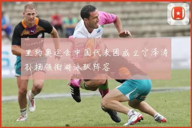 里约奥运会中国代表团成立宁泽涛孙杨领衔游泳队阵容