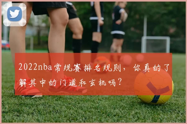 2022nba常规赛排名规则，你真的了解其中的门道和玄机吗？