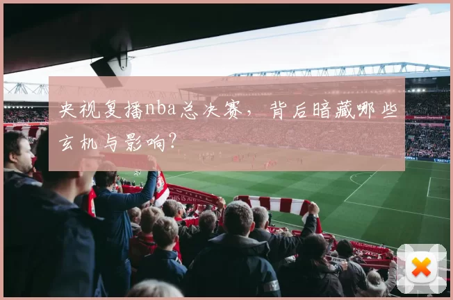 央视复播nba总决赛,背后暗藏哪些玄机与影响?