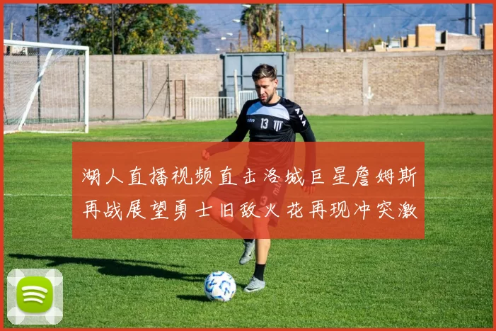 湖人直播视频直击洛城巨星詹姆斯再战展望勇士旧敌火花再现冲突激