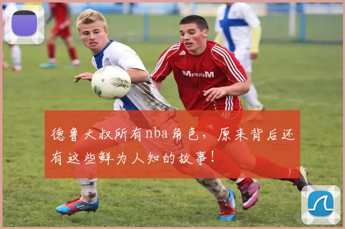 德鲁大叔所有nba角色，原来背后还有这些鲜为人知的故事！