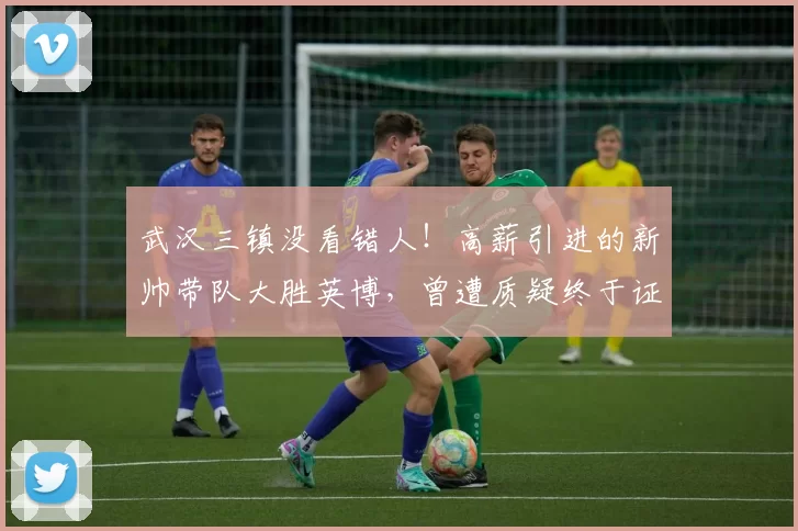 武汉三镇没看错人！高薪引进的新帅带队大胜英博，曾遭质疑终于证明实力_莫拉_邓卓翔_比赛