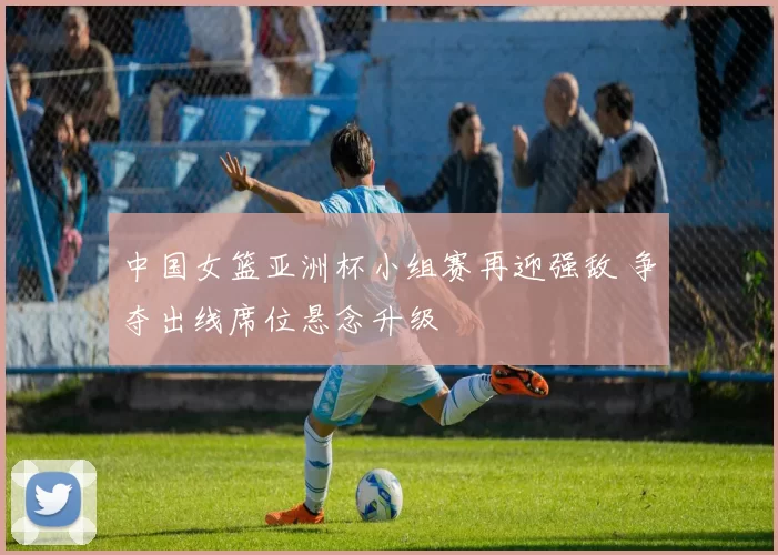 中国女篮亚洲杯小组赛再迎强敌 争夺出线席位悬念升级