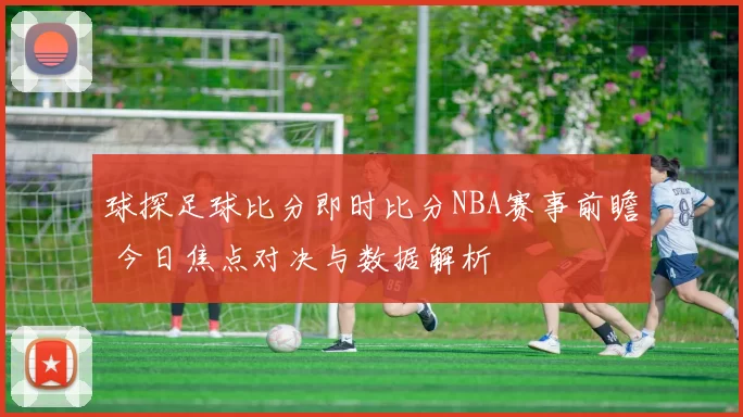 球探足球比分即时比分NBA赛事前瞻 今日焦点对决与数据解析