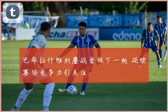 巴希拉什维利鏖战晋级下一轮 延续赛场竞争力引关注