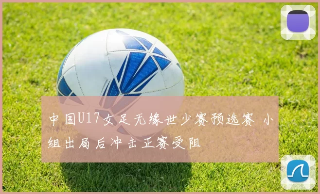 中国U17女足无缘世少赛预选赛 小组出局后冲击正赛受阻