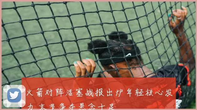 火箭对阵活塞战报出炉年轻核心发力 末节争夺悬念十足