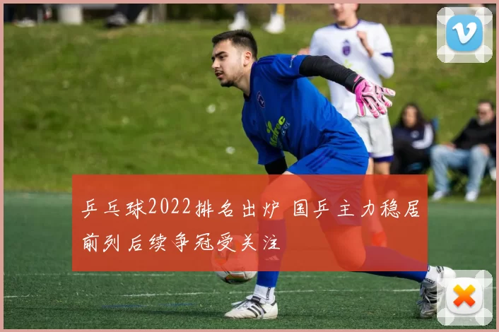 乒乓球2022排名出炉 国乒主力稳居前列后续争冠受关注