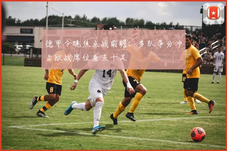 德甲今晚焦点战前瞻：多队争分冲击欧战席位看点十足