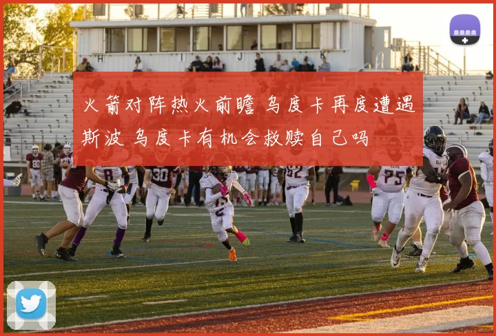 火箭对阵热火前瞻 乌度卡再度遭遇斯波 乌度卡有机会救赎自己吗