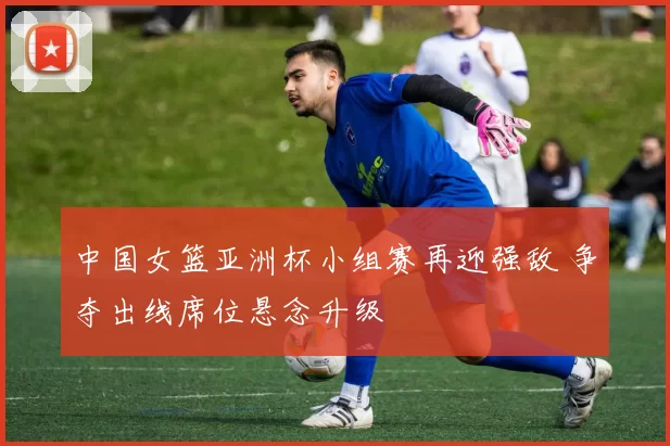 中国女篮亚洲杯小组赛再迎强敌 争夺出线席位悬念升级