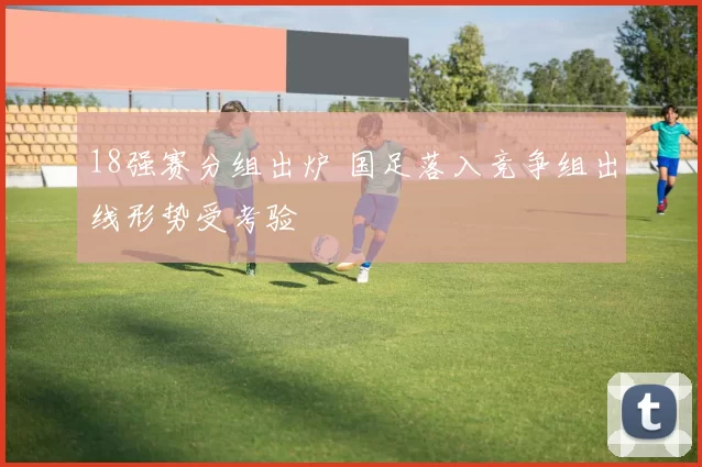 18强赛分组出炉 国足落入竞争组出线形势受考验