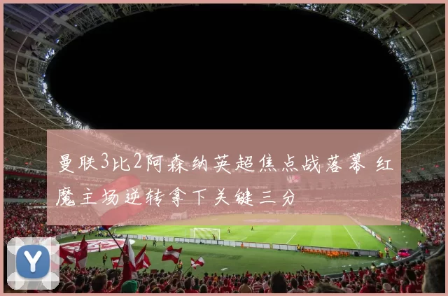 曼联3比2阿森纳英超焦点战落幕 红魔主场逆转拿下关键三分