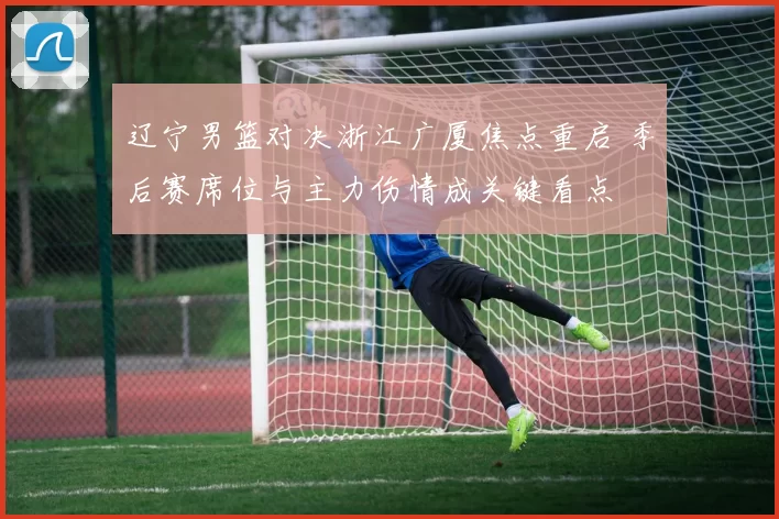 辽宁男篮对决浙江广厦焦点重启 季后赛席位与主力伤情成关键看点