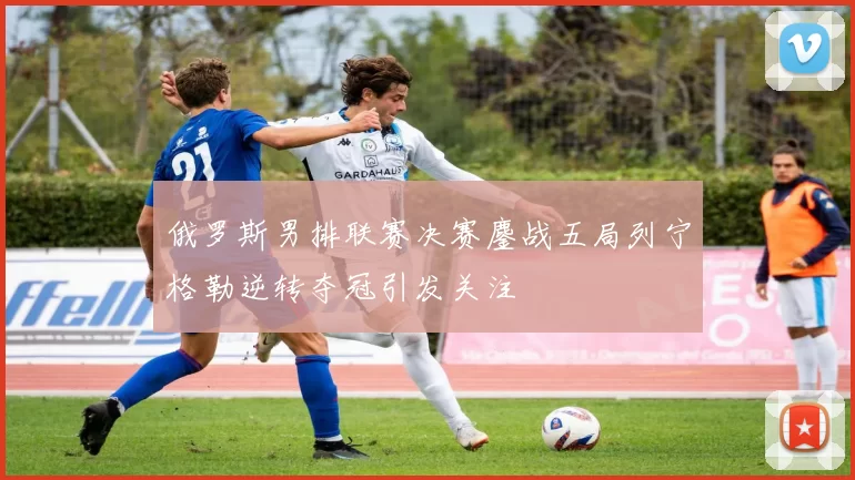 俄罗斯男排联赛决赛鏖战五局列宁格勒逆转夺冠引发关注