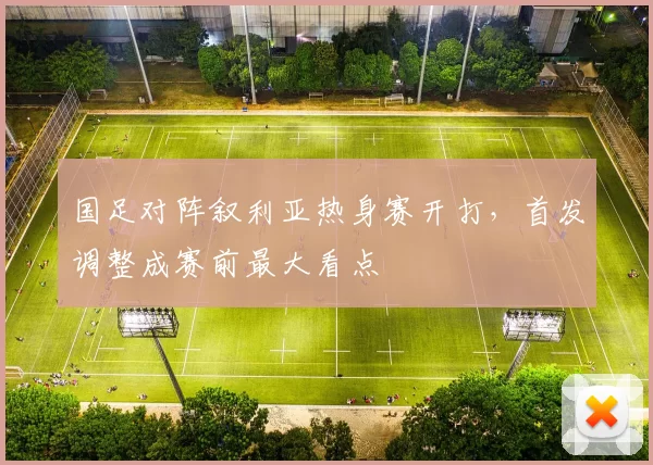 国足对阵叙利亚热身赛开打，首发调整成赛前最大看点