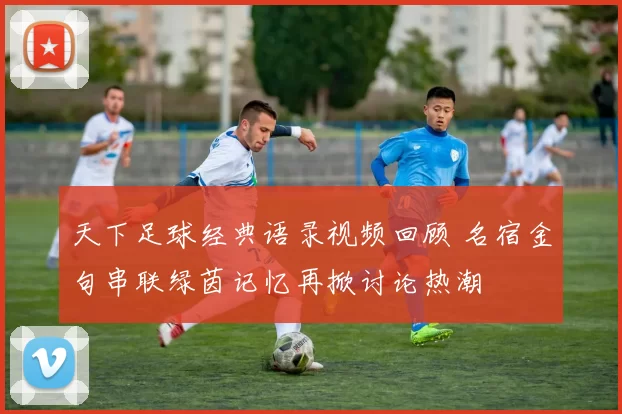 天下足球经典语录视频回顾 名宿金句串联绿茵记忆再掀讨论热潮