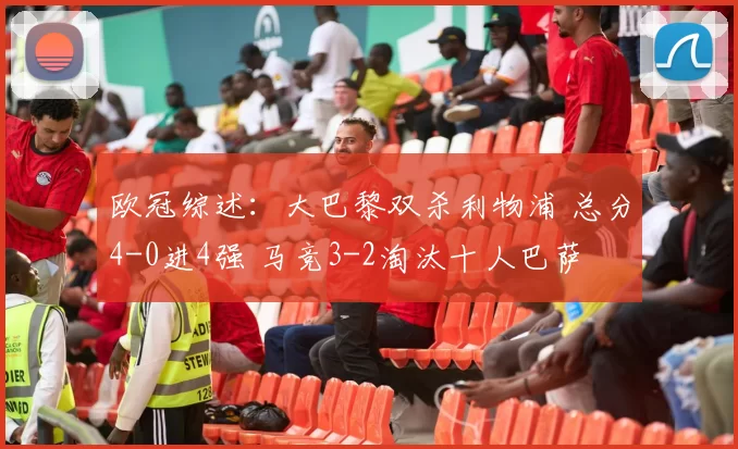 欧冠综述：大巴黎双杀利物浦 总分4-0进4强 马竞3-2淘汰十人巴萨