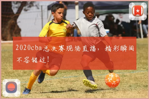 2020cba总决赛现场直播，精彩瞬间不容错过！