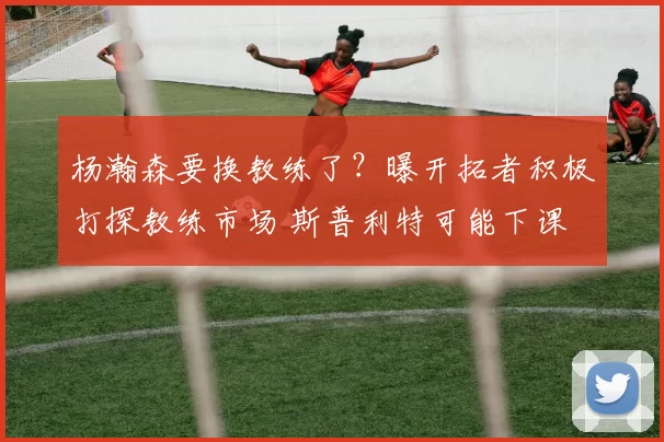 杨瀚森要换教练了?曝开拓者积极打探教练市场 斯普利特可能下课