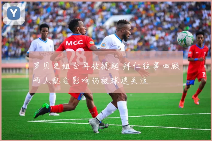 罗贝里组合再被提起 拜仁往事回顾两人配合影响仍被球迷关注