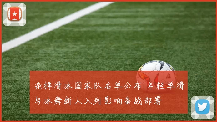 花样滑冰国家队名单公布 年轻单滑与冰舞新人入列影响备战部署