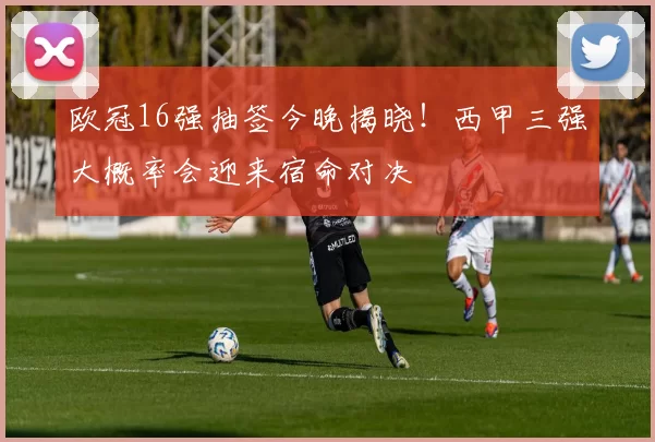欧冠16强抽签今晚揭晓!西甲三强大概率会迎来宿命对决