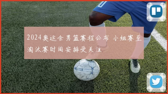 2024奥运会男篮赛程公布 小组赛至淘汰赛时间安排受关注