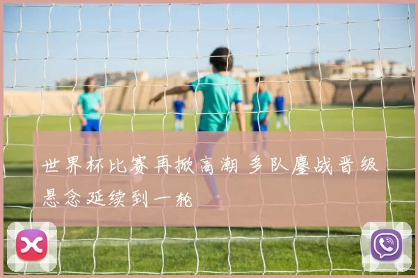 世界杯比赛再掀高潮 多队鏖战晋级悬念延续到一轮