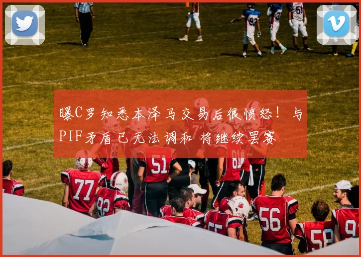 曝C罗知悉本泽马交易后很愤怒！与PIF矛盾已无法调和 将继续罢赛