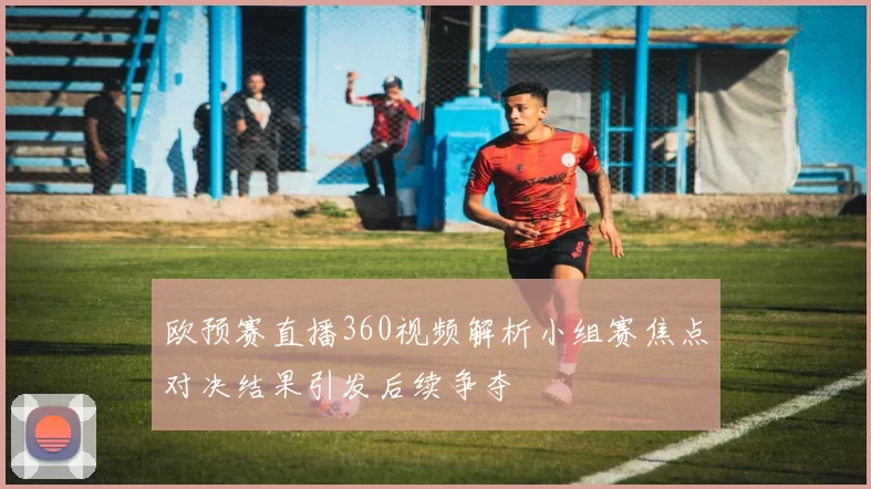 欧预赛直播360视频解析小组赛焦点对决结果引发后续争夺