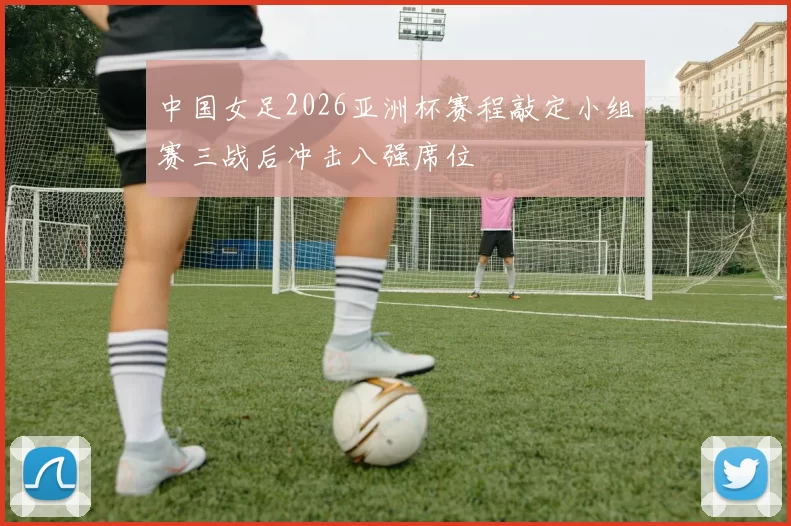 中国女足2026亚洲杯赛程敲定小组赛三战后冲击八强席位