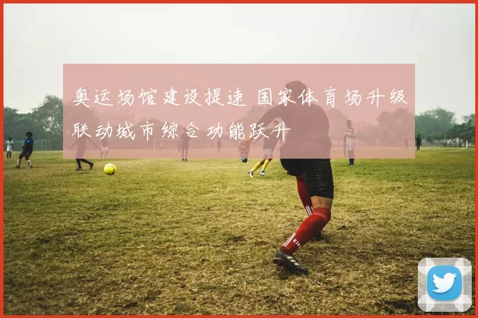 奥运场馆建设提速 国家体育场升级联动城市综合功能跃升