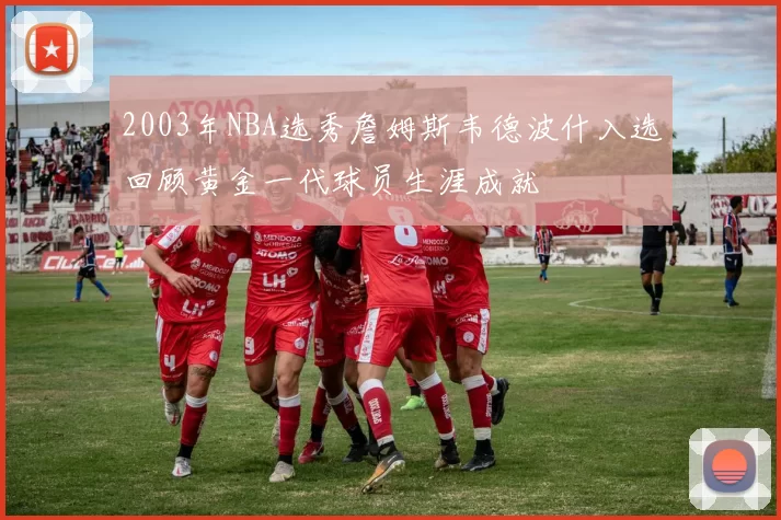 2003年NBA选秀詹姆斯韦德波什入选回顾黄金一代球员生涯成就