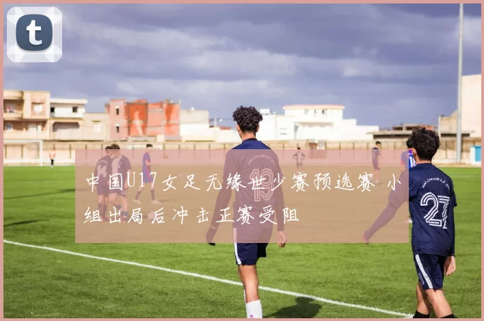 中国U17女足无缘世少赛预选赛 小组出局后冲击正赛受阻