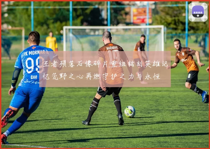 王者殒落石像碎片重组铭刻英雄记忆荒野之心再燃守护之力与永恒