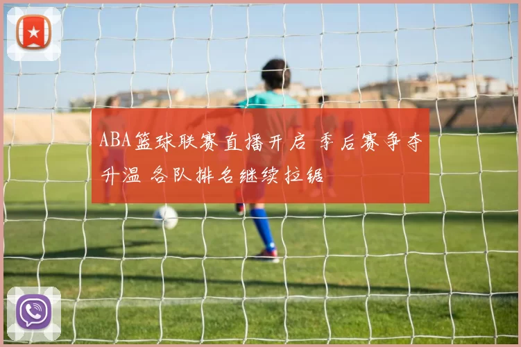 ABA篮球联赛直播开启 季后赛争夺升温 各队排名继续拉锯